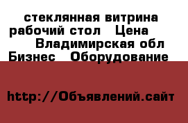 стеклянная витрина.рабочий стол › Цена ­ 2 000 - Владимирская обл. Бизнес » Оборудование   